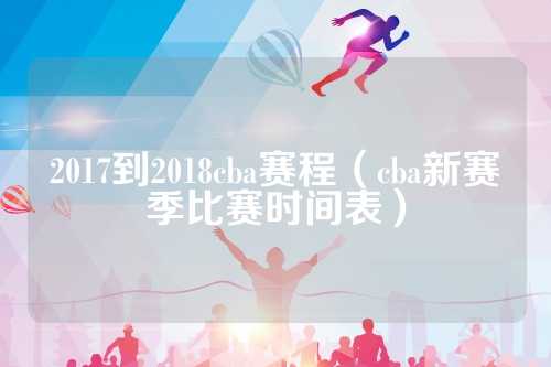 2017到2018中国男子篮球职业联赛（CBA）赛季详细赛程安排及比赛方式解析