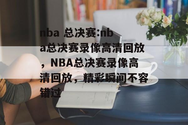 nba 总决赛:nba总决赛录像高清回放，NBA总决赛录像高清回放，精彩瞬间不容错过